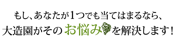 もし、あなたが一つでも当てはまるなら、大造園がそのお悩みを解決します！
